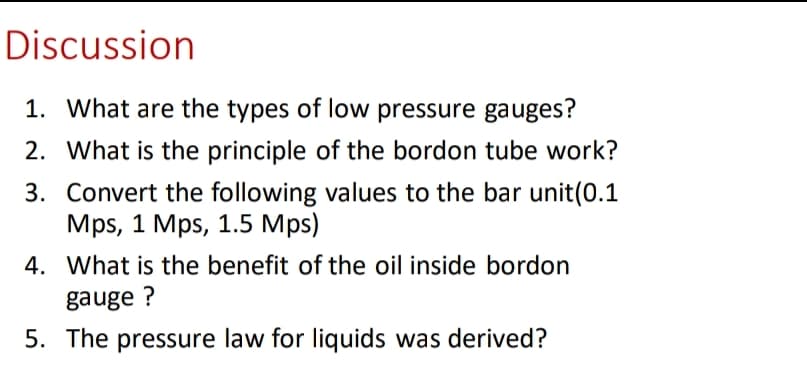 Discussion
1. What are the types of low pressure gauges?
2. What is the principle of the bordon tube work?
3. Convert the following values to the bar unit(0.1
Mps, 1 Mps, 1.5 Mps)
4. What is the benefit of the oil inside bordon
gauge?
5. The pressure law for liquids was derived?