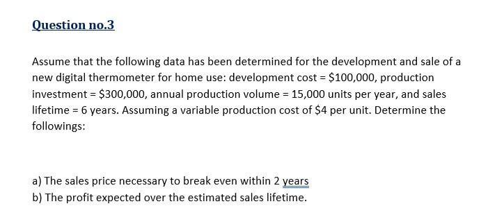 Question no.3
Assume that the following data has been determined for the development and sale of a
new digital thermometer for home use: development cost = $100,000, production
investment = $300,000, annual production volume = 15,000 units per year, and sales
lifetime = 6 years. Assuming a variable production cost of $4 per unit. Determine the
followings:
a) The sales price necessary to break even within 2 years
b) The profit expected over the estimated sales lifetime.
