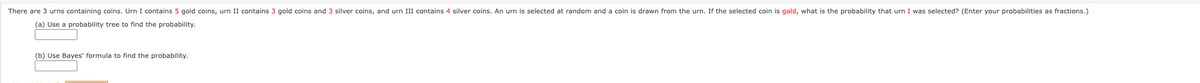 There are 3 urns containing coins. Urn I contains 5 gold coins, urn II contains 3 gold coins and 3 silver coins, and urn III contains 4 silver coins. An urn is selected at random and a coin is drawn from the urn. If the selected coin is gold, what is the probability that urn I was selected? (Enter your probabilities as fractions.)
(a) Use a probability tree to find the probability.
(b) Use Bayes' formula to find the probability.