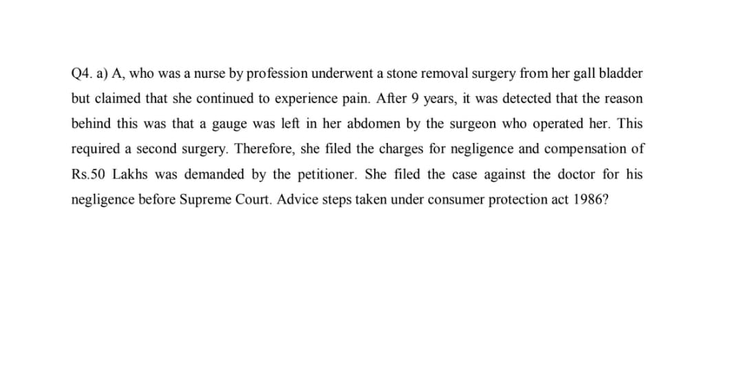 Q4. a) A, who was a nurse by profession underwent a stone removal surgery from her gall bladder
but claimed that she continued to experience pain. After 9 years, it was detected that the reason
behind this was that a gauge was left in her abdomen by the surgeon who operated her. This
required a second surgery. Therefore, she filed the charges for negligence and compensation of
Rs.50 Lakhs was demanded by the petitioner. She filed the case against the doctor for his
negligence before Supreme Court. Advice steps taken under consumer protection act 1986?
