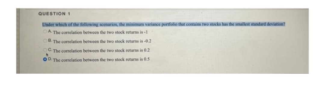 QUESTION 1
Under which of the following scenarios, the minimum variance portfolio that contains two stocks has the smallest standard deviation?
OA. The correlation between the two stock returns is -1
OB. The correlation between the two stock returns is -0.2
OC. The correlation between the two stock returns is 0.2
OD. The correlation between the two stock returns is 0.5
