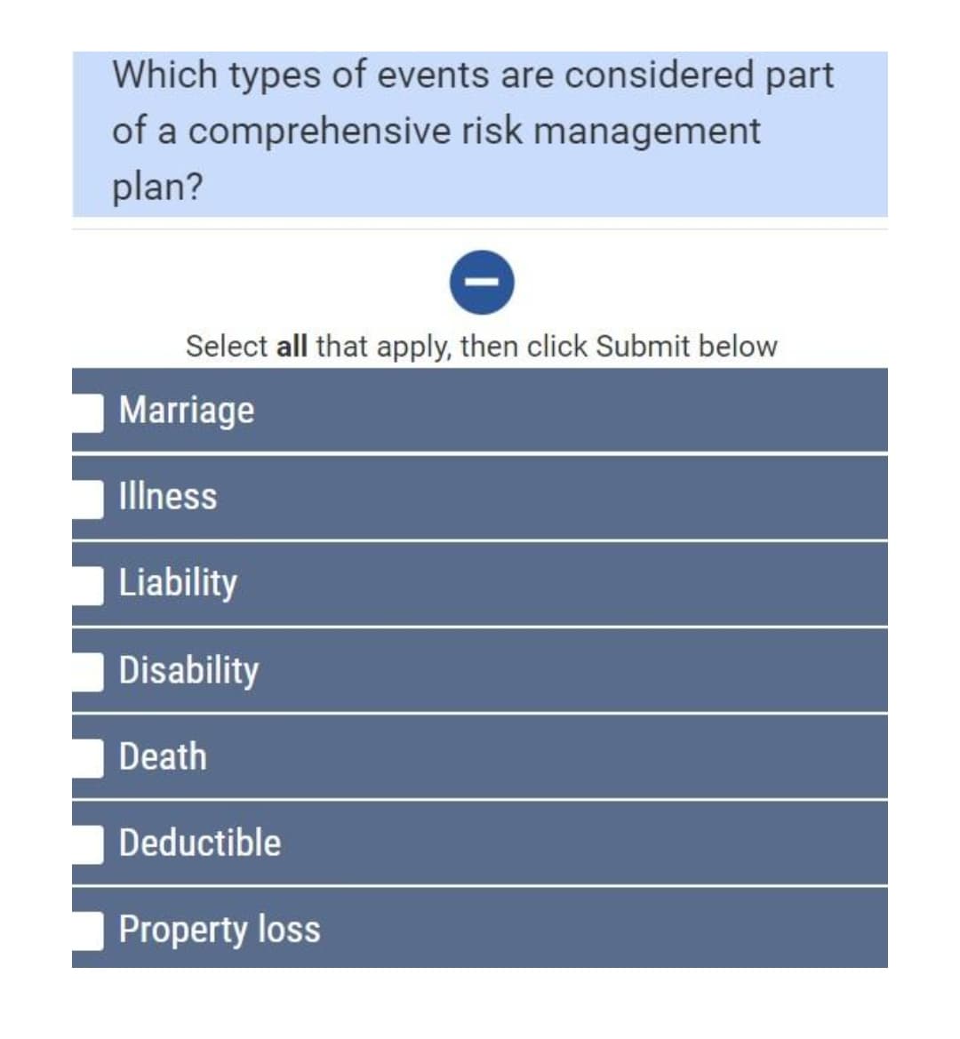 Which types of events are considered part
of a comprehensive risk management
plan?
Select all that apply, then click Submit below
Marriage
Illness
Liability
Disability
Death
Deductible
Property loss
