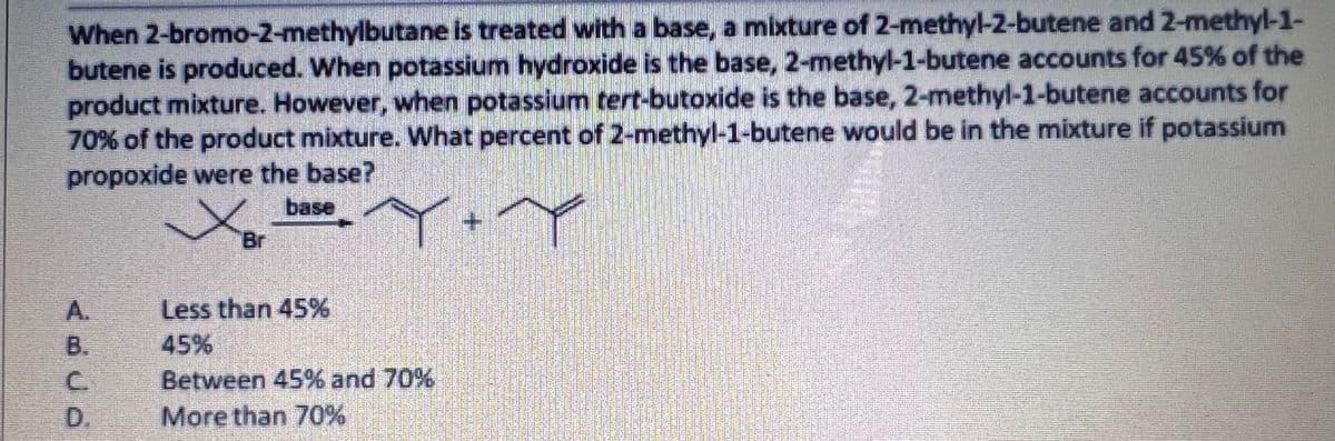 When 2-bromo-2-methylbutane is treated with a base, a mixture of 2-methyl-2-butene and 2-methyl-1-
butene is produced. When potassium hydroxide is the base, 2-methyl-1-butene accounts for 45% of the
product mixture. However, when potassium tert-butoxide is the base, 2-methyl-1-butene accounts for
70% of the product mixture. What percent of 2-methyl-1-butene would be in the mixture if potassium
propoxide were the base?
base
Br
A.
Less than 45%
B.
C.
45%
Between 45% and 70%
D.
More than 70%
