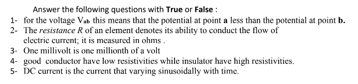Answer the following questions with True or False :
1- for the voltage Vab this means that the potential at point a less than the potential at point b.
2- The resistance R of an element denotes its ability to conduct the flow of
electric current; it is measured in ohms .
3- One millivolt is one millionth of a volt
4- good conductor have low resistivities while insulator have high resistivities.
5- DC current is the current that varying sinusoidally with time.
