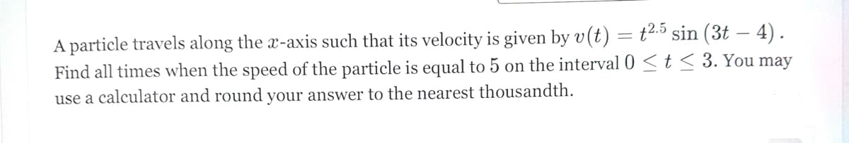 A particle travels along the x-axis such that its velocity is given by v(t) = t2.5 sin (3t — 4).
Find all times when the speed of the particle is equal to 5 on the interval 0 < t < 3. You may
use a calculator and round your answer to the nearest thousandth.