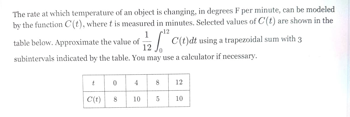 The rate at which temperature of an object is changing, in degrees F per minute, can be modeled
by the function C(t), where t is measured in minutes. Selected values of C'(t) are shown in the
12
1
table below. Approximate the value of
12
C(t)dt using a trapezoidal sum with 3
subintervals indicated by the table. You may use a calculator if necessary.
t
0
4
8
12
C(t)
8
10
5
10