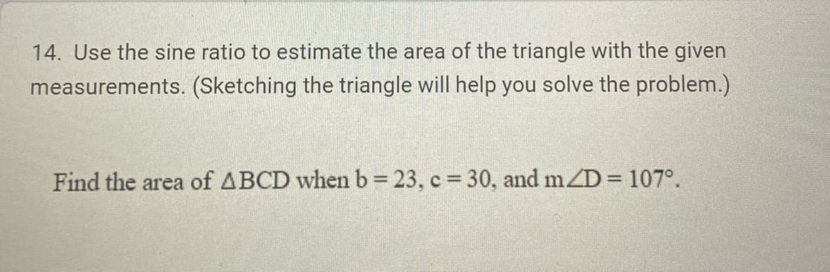 14. Use the sine ratio to estimate the area of the triangle with the given
measurements. (Sketching the triangle will help you solve the problem.)
Find the area of ABCD when b = 23, c = 30, and m/D = 107°.