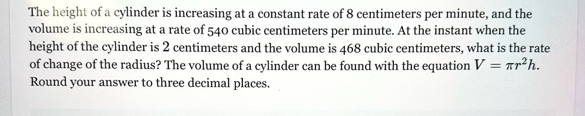 The height of a cylinder is increasing at a constant rate of 8 centimeters per minute, and the
volume is increasing at a rate of 540 cubic centimeters per minute. At the instant when the
height of the cylinder is 2 centimeters and the volume is 468 cubic centimeters, what is the rate
of change of the radius? The volume of a cylinder can be found with the equation V = πr²h.
Round your answer to three decimal places.