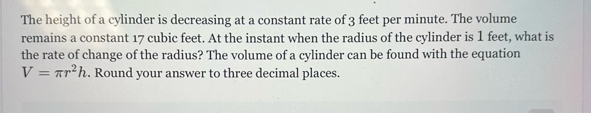 The height of a cylinder is decreasing at a constant rate of 3 feet per minute. The volume
remains a constant 17 cubic feet. At the instant when the radius of the cylinder is 1 feet, what is
the rate of change of the radius? The volume of a cylinder can be found with the equation
V = r²h. Round your answer to three decimal places.