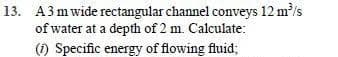 13. A3 mwide rectangular channel conveys 12 m/s
of water at a depth of 2 m. Calculate:
(1) Specific energy of flowing fluid;
