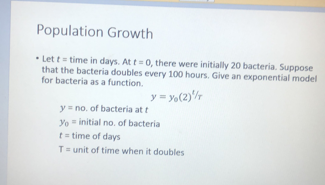 Population Growth
• Let t = time in days. At t = 0, there were initially 20 bacteria. Suppose
that the bacteria doubles every 100 hours. Give an exponential model
for bacteria as a function.
y = y,(2)/r
y = no. of bacteria at t
Yo = initial no, of bacteria
t = time of days
T = unit of time when it doubles
