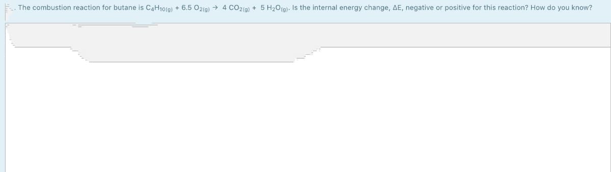 The combustion reaction for butane is C4H10(9) + 6.5 02(g) → 4 cO2(g) + 5 H20(g)- Is the internal energy change, AE, negative or positive for this reaction? How do you know?
