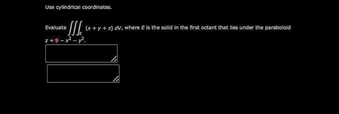 Use cylindrical coordinates.
Evaluate
(x + y + z) dV, where E is the solid in the first octant that lies under the paraboloid
z = 9 - x2 - y2.
