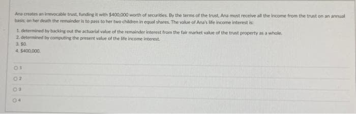 Ana creates an irrevocable trust, funding it with $400,000 worth of securities. By the terms of the trust. Ana must receive all the income from the trust on an annual
basis: on her death the remainder is to pass to her two children in equal shares. The value of Ana's life income interest is:
1. determined by backing out the actuarial value of the remainder interest from the fair market value of the trust property as a whole.
2. determined by computing the present value of the life income interest.
3.50
4.$400,000
öööö
01
02
04