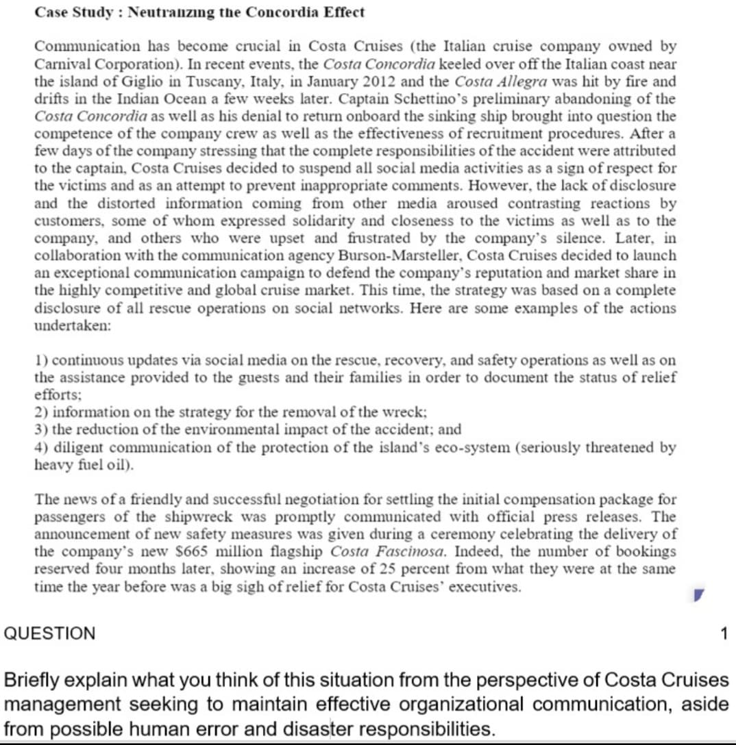 Case Study : Neutraizing the Concordia Effect
Communication has become crucial in Costa Cruises (the Italian cruise company owned by
Carnival Corporation). In recent events, the Costa Concordia keeled over off the Italian coast near
the island of Giglio in Tuscany, Italy, in January 2012 and the Costa Allegra was hit by fire and
drifts in the Indian Ocean a few weeks later. Captain Schettino's preliminary abandoning of the
Costa Concordia as well as his denial to return onboard the sinking ship brought into question the
competence of the company crew as well as the effectiveness of recruitment procedures. After a
few days of the company stressing that the complete responsibilities of the accident were attributed
to the captain, Costa Cruises decided to suspend all social media activities as a sign of respect for
the victims and as an attempt to prevent inappropriate comments. However, the lack of disclosure
and the distorted information coming from other media aroused contrasting reactions by
customers, some of whom expressed solidarity and closeness to the victims as well as to the
company, and others who were upset and frustrated by the company's silence. Later, in
collaboration with the communication agency Burson-Marsteller, Costa Cruises decided to launch
an exceptional communication campaign to defend the company's reputation and market share in
the highly competitive and global cruise market. This time, the strategy was based on a complete
disclosure of all rescue operations on social networks. Here are some examples of the actions
undertaken:
1) continuous updates via social media on the rescue, recovery, and safety operations as well as on
the assistance provided to the guests and their families in order to document the status of relief
efforts;
2) information on the strategy for the removal of the wreck;
3) the reduction of the environmental impact of the accident; and
4) diligent communication of the protection of the island's eco-system (seriously threatened by
heavy fuel oil).
The news of a friendly and successful negotiation for settling the initial compensation package for
passengers of the shipwreck was promptly communicated with official press releases. The
announcement of new safety measures was given during a ceremony celebrating the delivery of
the company's new $665 million flagship Costa Fascinosa. Indeed, the number of bookings
reserved four months later, showing an increase of 25 percent from what they were at the same
time the year before was a big sigh of relief for Costa Cruises' executives.
QUESTION
1
Briefly explain what you think of this situation from the perspective of Costa Cruises
management seeking to maintain effective organizational communication, aside
from possible human error and disaster responsibilities.
