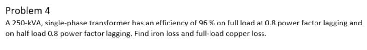 Problem 4
A 250-kVA, single-phase transformer has an efficiency of 96 % on full load at 0.8 power factor lagging and
on half load 0.8 power factor lagging. Find iron loss and full-load copper loss.