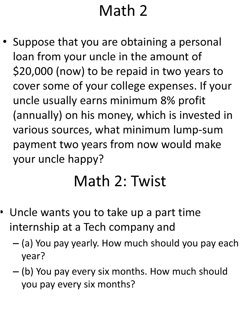 Math 2
Suppose that you are obtaining a personal
loan from your uncle in the amount of
$20,000 (now) to be repaid in two years to
cover some of your college expenses. If your
uncle usually earns minimum 8% profit
(annually) on his money, which is invested in
various sources, what minimum lump-sum
payment two years from now would make
your uncle happy?
Math 2: Twist
• Uncle wants you to take up a part time
internship at a Tech company and
- (a) You pay yearly. How much should you pay each
year?
- (b) You pay every six months. How much should
you pay every six months?
