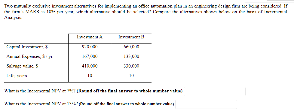 Two mutually exclusive investment alternatives for implementing an office automation plan in an engineering design firm are being considered. If
the firm's MARR is 10% per year, which alternative should be selected? Compare the alternatives shown below on the basis of Incremental
Analysis.
Investment A
Investment B
Capital Investment, $
920,000
660,000
Annual Expenses, S/ yr.
167,000
133,000
Salvage value, $
410,000
330,000
Life, years
10
10
What is the Incremental NPV at 7%? (Round off the final answer to whole number value)
What is the Incremental NPV at 13%? (Round off the final answer to whole number value)
