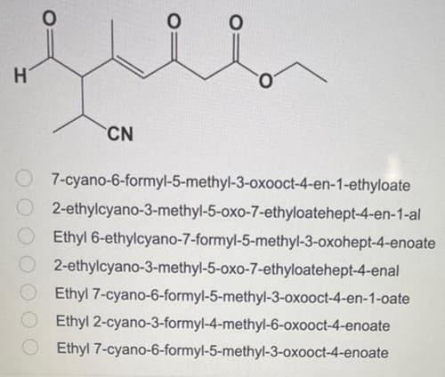 H'
CN
7-cyano-6-formyl-5-methyl-3-oxooct-4-en-1-ethyloate
O2-ethylcyano-3-methyl-5-oxo-7-ethyloatehept-4-en-1-al
Ethyl 6-ethylcyano-7-formyl-5-methyl-3-oxohept-4-enoate
2-ethylcyano-3-methyl-5-oxo-7-ethyloatehept-4-enal
Ethyl 7-cyano-6-formyl-5-methyl-3-oxooct-4-en-1-oate
Ethyl 2-cyano-3-formyl-4-methyl-6-oxooct-4-enoate
Ethyl 7-cyano-6-formyl-5-methyl-3-oxooct-4-enoate
