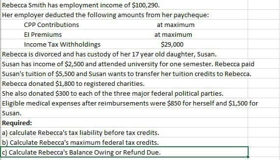Rebecca Smith has employment income of $100,290.
Her employer deducted the following amounts from her paycheque:
CPP Contributions
El Premiums
Income Tax Withholdings
at maximum
at maximum
$29,000
Rebecca is divorced and has custody of her 17 year old daughter, Susan.
Susan has income of $2,500 and attended university for one semester. Rebecca paid
Susan's tuition of $5,500 and Susan wants to transfer her tuition credits to Rebecca.
Rebecca donated $1,800 to registered charities.
She also donated $300 to each of the three major federal political parties.
Eligible medical expenses after reimbursements were $850 for herself and $1,500 for
Susan.
Required:
a) calculate Rebecca's tax liability before tax credits.
b) Calculate Rebecca's maximum federal tax credits.
c) Calculate Rebecca's Balance Owing or Refund Due.