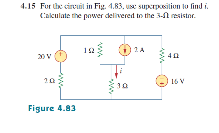 4.15 For the circuit in Fig. 4.83, use superposition to find i.
Calculate the power delivered to the 3-N resistor.
1Ω
2 A
20 V
4Ω
2Ω
16 V
3Ω
Figure 4.83
+ |
