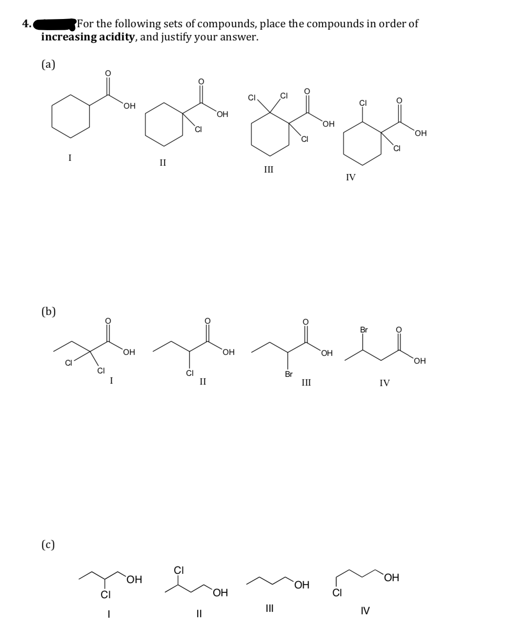 4.
For the following sets of compounds, place the compounds in order of
increasing acidity, and justify your answer.
(a)
CI
HO,
I
II
II
IV
(b)
Br
OH
`OH
HO,
CI
Br
I
II
III
IV
(c)
CI
HO,
CI
CI
II
IV
II
