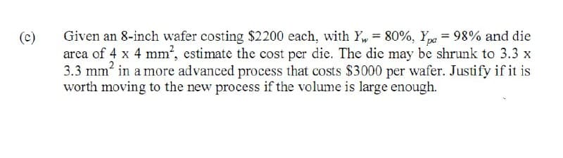 Given an 8-inch wafer costing $2200 each, with Y, = 80%, Y = 98% and die
(c)
area of 4 x 4 mm², estimate the cost per die. The die may be shrunk to 3.3 x
3.3 mm in a more advanced process that costs $3000 per wafer. Justify if it is
worth moving to the new process if the volume is large enough.
%3D
