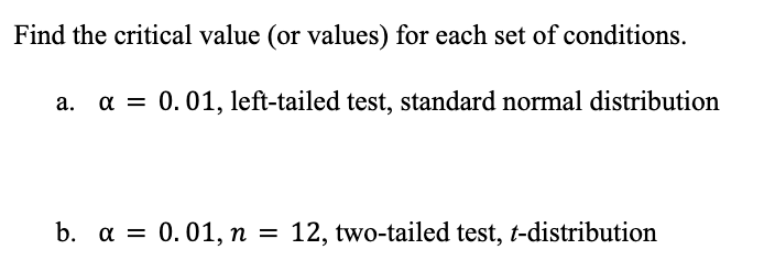 Find the critical value (or values) for each set of conditions.
a. a = 0.01, left-tailed test, standard normal distribution
b. a = 0.01, n = 12, two-tailed test, t-distribution