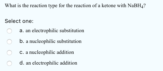 What is the reaction type for the reaction of a ketone with NaBH4?
Select one:
a. an electrophilic substitution
b. a nucleophilic substitution
C. a nucleophilic addition
d. an electrophilic addition
