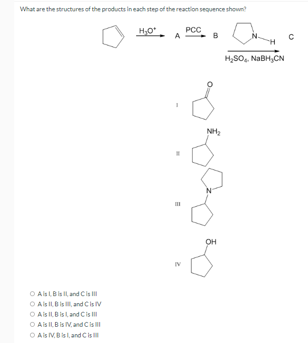 What are the structures of the products in each step of the reaction sequence shown?
H3O*
РСС
A
B
H2SO4, NABH3CN
NH2
II
III
он
IV
O Ais l, B is II, and Cis II
O Ais II, B is II, and Cis IV
O Ais II, Bis l, and Cis II
O Ais II, B is IV, and Cis II
O A is IV, B is l, and C is III
