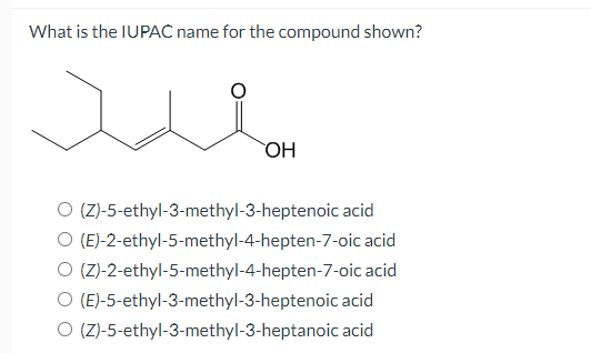 What is the IUPAC name for the compound shown?
OH
O (Z)-5-ethyl-3-methyl-3-heptenoic acid
O (E)-2-ethyl-5-methyl-4-hepten-7-oic acid
O (Z)-2-ethyl-5-methyl-4-hepten-7-oic acid
O (E)-5-ethyl-3-methyl-3-heptenoic acid
O (Z)-5-ethyl-3-methyl-3-heptanoic acid
