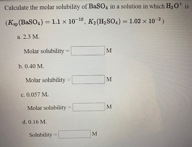 Calculate the molar solubility of BaSO4 in a solution in which H30* is
(Kp (BaSO4) = 1.1 x 10–10, K2 (H2SO4) = 1.02 × 10-2 )
а. 2.3 М.
Molar solubility% =
M
b. 0.40 M.
Molar solubility% D
M
c. 0.057 M.
Molar solubility =
M
d. 0.16 M.
Solubility =
M
