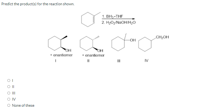Predict the product(s) for the reaction shown.
1. ВНа -THF
2. H2O2/N2OH/H2O
CH2OH
-OH
OH
+ enantiomer
+ enantiomer
II
IV
O II
OIV
O None of these
