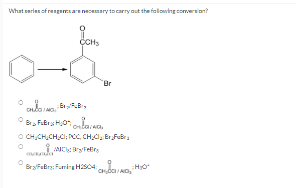 What series of reagents are necessary to carry out the following conversion?
CH3
Br
CH;ČCI / AICI,
;Br/FeBr3
Br2. FeBr3; H30*;
CH;ČCI / AICI,
O CH;CH2CH2CI; PCC, CH2CI2; Br2FeBr3
JAICI3; Br2/FeBr3
Br2/FeBr3; Fuming H2SO4;
:H30*
CH,ČCI / AICI3
