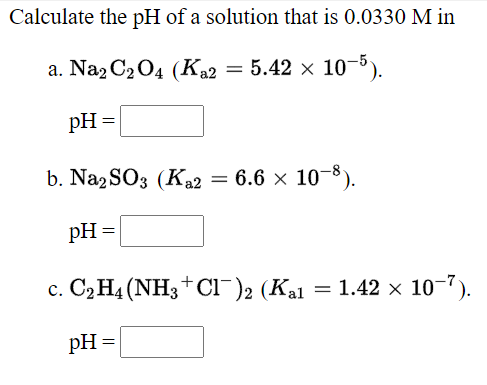 Calculate the pH of a solution that is 0.0330 M in
а. Naz C2O4 (Ка2 — 5.42 х 1о-5).
pH =
b. Naz SO3 (Ka2 = 6.6 × 10-8).
pH =
c. C2 H4 (NH3+ Cl-)2 (Kal
= 1.42 x 10-").
pH =
