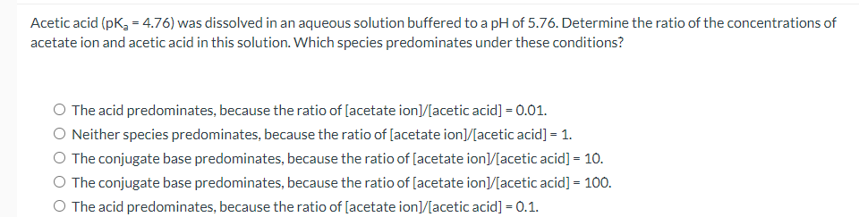 Acetic acid (pK, = 4.76) was dissolved in an aqueous solution buffered to a pH of 5.76. Determine the ratio of the concentrations of
acetate ion and acetic acid in this solution. Which species predominates under these conditions?
O The acid predominates, because the ratio of [acetate ion]/[acetic acid] = 0.01.
O Neither species predominates, because the ratio of [acetate ion]/[acetic acid] = 1.
O The conjugate base predominates, because the ratio of [acetate ion]/[acetic acid] = 10.
The conjugate base predominates, because the ratio of [acetate ion]/[acetic acid] = 100.
%3D
O The acid predominates, because the ratio of [acetate ion]/[acetic acid] = 0.1.
