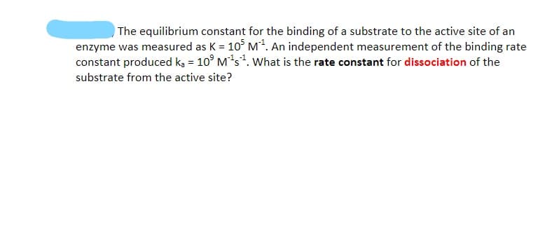 The equilibrium constant for the binding of a substrate to the active site of an
enzyme was measured as K = 10° M?. An independent measurement of the binding rate
constant produced ką = 10° Ms. What is the rate constant for dissociation of the
substrate from the active site?
