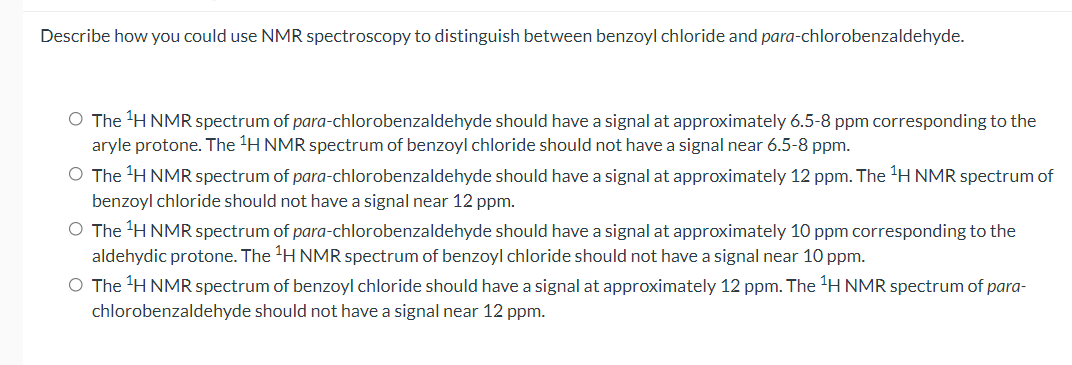 Describe how you could use NMR spectroscopy to distinguish between benzoyl chloride and para-chlorobenzaldehyde.
O The H NMR spectrum of para-chlorobenzaldehyde should have a signal at approximately 6.5-8 ppm corresponding to the
aryle protone. The H NMR spectrum of benzoyl chloride should not have a signal near 6.5-8 ppm.
O The H NMR spectrum of para-chlorobenzaldehyde should have a signal at approximately 12 ppm. The 'H NMR spectrum of
benzoyl chloride should not have a signal near 12 ppm.
O The 'H NMR spectrum of para-chlorobenzaldehyde should have a signal at approximately 10 ppm corresponding to the
aldehydic protone. The H NMR spectrum of benzoyl chloride should not have a signal near 10 ppm.
O The H NMR spectrum of benzoyl chloride should have a signal at approximately 12 ppm. The 'H NMR spectrum of para-
chlorobenzaldehyde should not have a signal near 12 ppm.
