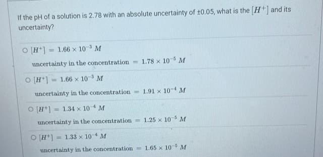 If the pH of a solution is 2.78 with an absolute uncertainty of ±0.05, what is the [H+] and its
uncertainty?
O [H+] = 1.66 x 10-3 M
uncertainty in the concentration
O [H+]
= 1.66 x 10-3 M
uncertainty in the concentration
O [H+] = 1.34 x 10-4 M
uncertainty in the concentration
1.78 x 10-5 M
O [H+] 1.33 x 10 M
-4
uncertainty in the concentration=
1.91 x 10-4 M
-1.25 x 10-5 M
1.65 x 10-5 M