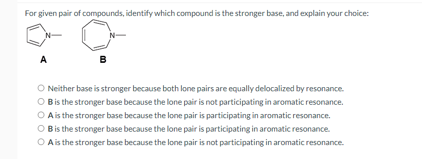 For given pair of compounds, identify which compound is the stronger base, and explain your choice:
N-
N-
A
в
O Neither base is stronger because both lone pairs are equally delocalized by resonance.
Bis the stronger base because the lone pair is not participating in aromatic resonance.
O A is the stronger base because the lone pair is participating in aromatic resonance.
Bis the stronger base because the lone pair is participating in aromatic resonance.
O A is the stronger base because the lone pair is not participating in aromatic resonance.
