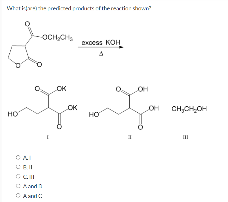 What is(are) the predicted products of the reaction shown?
-OCH2CH3
excess KOHН
LOK
HO
LOK
LOH
CH;CH2OH
HO
HO
I
III
O A.I
O B.I
O C. II
O A and B
O A and C
