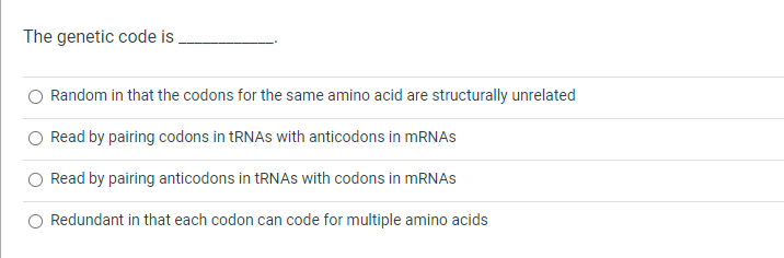 The genetic code is
Random in that the codons for the same amino acid are structurally unrelated
Read by pairing codons in TRNAS with anticodons in mRNAs
Read by pairing anticodons in TRNAS with codons in MRNAS
Redundant in that each codon can code for multiple amino acids
