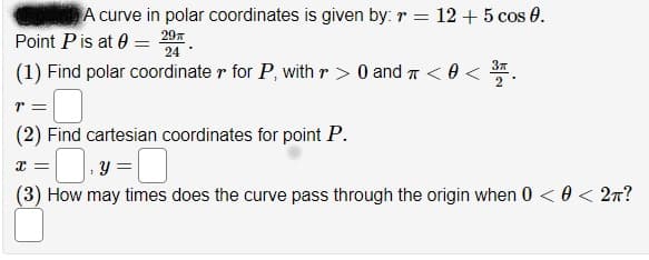 A curve in polar coordinates is given by: r = 12 + 5 cos 0.
Point Pis at 0 =
297
24
(1) Find polar coordinate r for P, with r > 0 and T < 0 <
37
(2) Find cartesian coordinates for point P.
; Y
(3) How may times does the curve pass through the origin when 0 < 0 < 2n?
