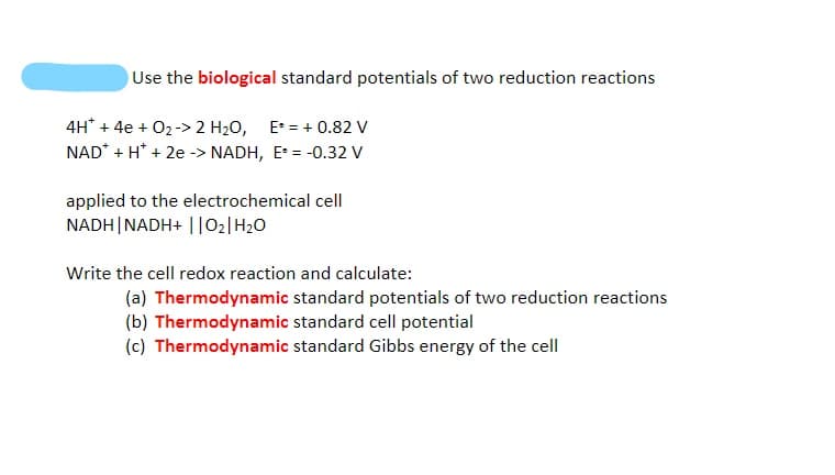 Use the biological standard potentials of two reduction reactions
4H* + 4e + 02-> 2 H20, E = + 0.82 V
NAD* + H* + 2e -> NADH, E = -0.32 V
applied to the electrochemical cell
NADH|NADH+ ||O2|H20
Write the cell redox reaction and calculate:
(a) Thermodynamic standard potentials of two reduction reactions
(b) Thermodynamic standard cell potential
(c) Thermodynamic standard Gibbs energy of the cell
