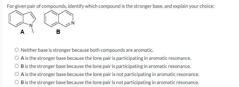 For given pair of compounds, identify which compound is the stronger base, and explain your choice:
в
Neither base is stronger because both compounds are aromatic.
O A is the stronger base because the lone pair is participating in aromatic resonance.
O Bis the stronger base because the lone pair is participating in aromatic resonance.
O A is the stronger base because the lone pair is not participating in aromatic resonance.
O Bis the stronger base because the lone pair is not participating in aromatic resonance.
