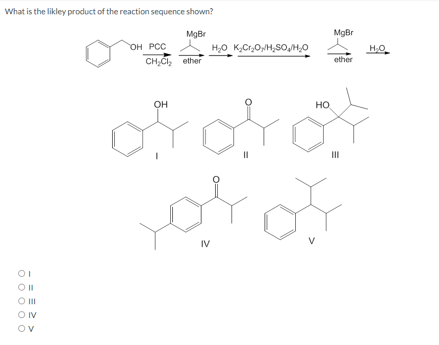 What is the likley product of the reaction sequence shown?
MgBr
MgBr
ОН РСС
H2O K,Cr207/H2SO/H2O
H,O
CH2ČI2
ether
ether
ОН
HO
||
II
IV
V
O II
O IV
O v
