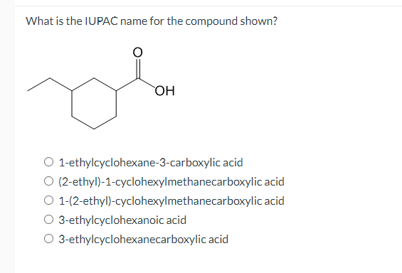 What is the IUPAC name for the compound shown?
OH
O 1-ethylcyclohexane-3-carboxylic acid
O (2-ethyl)-1-cyclohexylmethanecarboxylic acid
O 1-(2-ethyl)-cyclohexylmethanecarboxylic acid
O 3-ethylcyclohexanoic acid
O 3-ethylcyclohexanecarboxylic acid
