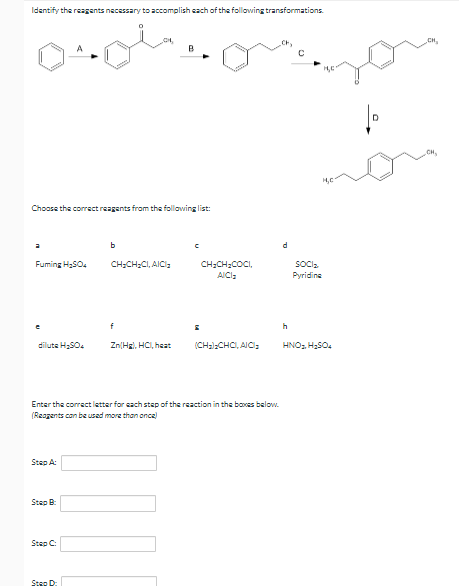 Identify the reagents nacessary to accomplish cach of the following transformations.
Choose the correct reagents from the following list:
CH;CH;COCI,
AICI,
Fuming H3SO4
CH:CH;CI, AICla
SOCI,
Pyridine
dilute H,S0.
Zn(H, HCI, heat
(CH:)2CHC, AICI;
HNO, HaSO4
Enter the correct letter for sach stap of the reaction in the boxes below.
(Reagents con be usad more than once)
Step A:
Step B:
Step C:
