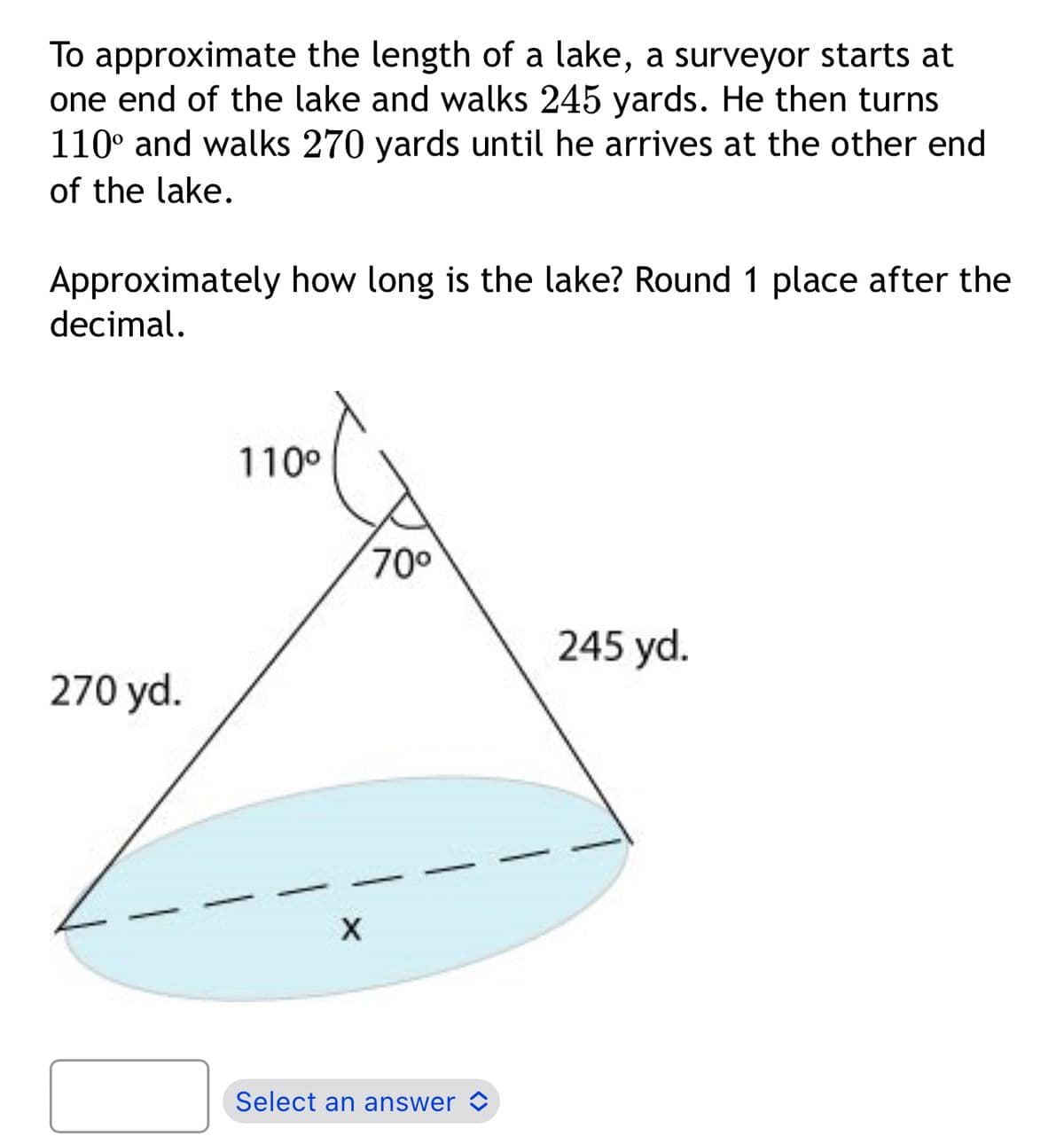 To approximate the length of a lake, a surveyor starts at
one end of the lake and walks 245 yards. He then turns
110° and walks 270 yards until he arrives at the other end
of the lake.
Approximately how long is the lake? Round 1 place after the
decimal.
270 yd.
110⁰
X
70⁰
Select an answer
245 yd.