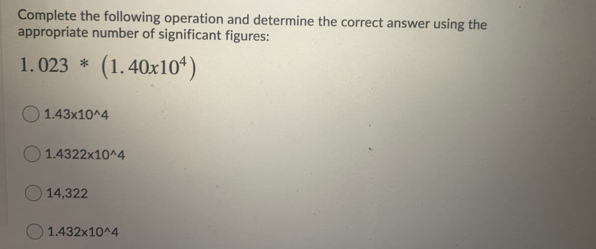 Complete the following operation and determine the correct answer using the
appropriate number of significant figures:
1.023 * (1.40x104
)
O1.43x10^4
O 1.4322x10^4
O 14,322
1.432x10^4
